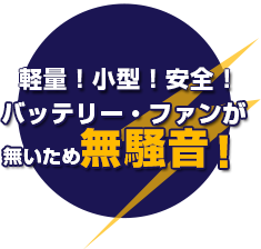 軽量！小型！安全！バッテリー・ファンが 無いため無騒音！