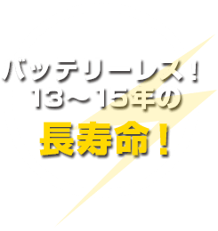 バッテリーレス! 13~15年の長寿命!