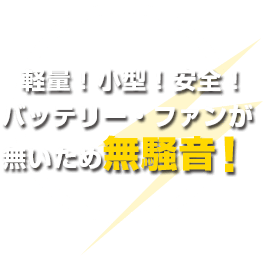 軽量!小型!安全!バッテリー・ファンが 無いため無騒音!